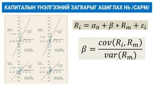 КАПИТАЛЫН ҮНЭЛГЭЭНИЙ ЗАГВАРЫГ АШИГЛАХ НЬ /САРM/
𝛽 =
𝑐𝑜𝑣 𝑅𝑖, 𝑅𝑚
𝑣𝑎𝑟(𝑅𝑚)
𝑅𝑖 = 𝛼0 + 𝛽 ∗ 𝑅𝑚 + 𝜀𝑖
 