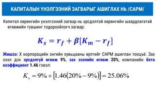 КАПИТАЛЫН ҮНЭЛГЭЭНИЙ ЗАГВАРЫГ АШИГЛАХ НЬ /САРM/
Капитал хөрөнгийн үнэлгээний загвар нь эрсдэлтэй хөрөнгийн шаардлагатай
өгөөжийн түвшинг тодорхойлогч загвар:
Жишээ: Х корпорацийн энгийн хувьцааны өртгийг САРM ашиглан тооцъё. Зах
зээл дэх эрсдэлгүй өгөөж 9%, зах зээлийн өгөөж 20%, компанийн бета
коэффициент 1.46 гэвэл:
 
  %
06
.
25
%
9
%
20
46
.
1
%
9 



s
K
𝑲𝒔 = 𝒓𝒇 + 𝜷[𝑲𝒎 − 𝒓𝒇]
 