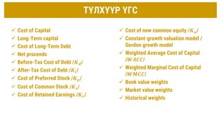 ТҮЛХҮҮР ҮГС
 Cost of Capital
 Long-Term capital
 Cost of Long-Term Debt
 Net proceeds
 Before-Tax Cost of Debt /𝑲𝒅/
 After-Tax Cost of Debt /𝑲𝒊/
 Cost of Preferred Stock /𝑲𝒑/
 Cost of Common Stock /𝑲𝒔/
 Cost of Retained Earnings /𝑲𝒓/
 Cost of new common equity /𝑲𝒏/
 Constant-growth valuation model /
Gordon growth model
 Weighted Average Cost of Capital
/𝑾𝑨𝑪𝑪/
 Weighted Marginal Cost of Capital
/𝑾𝑴𝑪𝑪/
 Book value weights
 Market value weights
 Historical weights
 