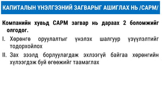 КАПИТАЛЫН ҮНЭЛГЭЭНИЙ ЗАГВАРЫГ АШИГЛАХ НЬ /САРM/
Компанийн хувьд CAPM загвар нь дараах 2 боломжийг
олгодог.
I. Хөрөнгө оруулалтыг үнэлэх шалгуур үзүүлэлтийг
тодорхойлох
II. Зах зээлд борлуулагдаж эхлээгүй байгаа хөрөнгийн
хүлээгдэж буй өгөөжийг таамаглах
 
