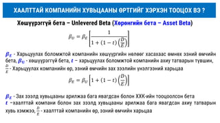 Хөшүүрэггүй бета – Unlevered Beta (Хөрөнгийн бета – Asset Beta)
𝛽𝑈 = 𝛽𝐸
1
1 + 1 − 𝑡
𝐷
𝐸
𝛽𝐸 = 𝛽𝑈 1 + 1 − 𝑡
𝐷
𝐸
𝜷𝑬 - Харьцуулах боломжтой компанийн хөшүүргийн нөлөөг хасахаас өмнөх эзний өмчийн
бета, 𝜷𝐔 - хөшүүрэггүй бета, 𝒕 – харьцуулах боломжтой компанийн ахиу татварын түвшин,
𝐷
𝐸
- Харьцуулах компанийн өр, эзний өмчийн зах зээлийн үнэлгээний харьцаа
ХААЛТТАЙ КОМПАНИЙН ХУВЬЦААНЫ ӨРТГИЙГ ХЭРХЭН ТООЦОХ ВЭ ?
𝜷𝑬 - Зах зээлд хувьцааны арилжаа бага явагдсан болон ХХК-ийн тооцоолсон бета
𝒕 –хаалттай компани болон зах зээлд хувьцааны арилжаа бага явагдсан ахиу татварын
хувь хэмжээ,
𝐷
𝐸
- хаалттай компанийн өр, эзний өмчийн харьцаа
 