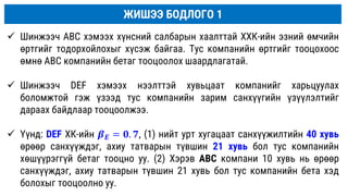 ЖИШЭЭ БОДЛОГО 1
 Шинжээч ABC хэмээх хүнсний салбарын хаалттай ХХК-ийн эзний өмчийн
өртгийг тодорхойлохыг хүсэж байгаа. Тус компанийн өртгийг тооцохоос
өмнө ABC компанийн бетаг тооцоолох шаардлагатай.
 Шинжээч DEF хэмээх нээлттэй хувьцаат компанийг харьцуулах
боломжтой гэж үзээд тус компанийн зарим санхүүгийн үзүүлэлтийг
дараах байдлаар тооцоолжээ.
 Үүнд: DEF ХК-ийн 𝜷𝑬 = 𝟎. 𝟕, (1) нийт урт хугацаат санхүүжилтийн 40 хувь
өрөөр санхүүждэг, ахиу татварын түвшин 21 хувь бол тус компанийн
хөшүүрэггүй бетаг тооцно уу. (2) Хэрэв ABC компани 10 хувь нь өрөөр
санхүүждэг, ахиу татварын түвшин 21 хувь бол тус компанийн бета хэд
болохыг тооцоолно уу.
 