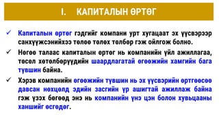 I. КАПИТАЛЫН ӨРТӨГ
 Капиталын өртөг гэдгийг компани урт хугацаат эх үүсвэрээр
санхүүжсэнийхээ төлөө төлөх төлбөр гэж ойлгож болно.
 Нөгөө талаас капиталын өртөг нь компанийн үйл ажиллагаа,
төсөл хөтөлбөрүүдийн шаардлагатай өгөөжийн хамгийн бага
түвшин байна.
 Хэрэв компанийн өгөөжийн түвшин нь эх үүсвэрийн өртгөөсөө
давсан нөхцөлд эдийн засгийн үр ашигтай ажиллаж байна
гэж үзэх бөгөөд энэ нь компанийн үнэ цэн болон хувьцааны
ханшийг өсгөдөг.
 
