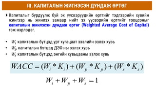 III. КАПИТАЛЫН ЖИГНЭСЭН ДУНДАЖ ӨРТӨГ
 Капиталыг бүрдүүлж буй эх үүсвэрүүдийн өртгийг тэдгээрийн хувийн
жингээр нь жинлэх замаар нийт эх үүсвэрийн өртгийг тооцсоныг
капиталын жинлэсэн дундаж өртөг (Weighted Average Cost of Capital)
гэж нэрлэдэг.
• 𝑊𝑖 капиталын бүтцэд урт хугацаат зээлийн эзлэх хувь
• 𝑊
𝑝 капиталын бүтцэд ДЭХ-ны эзлэх хувь
• 𝑊
𝑠 капиталын бүтцэд энгийн хувьцааны эзлэх хувь
)
*
(
)
*
(
)
*
( s
s
p
p
i
i K
W
K
W
K
W
WACC 


1
i p s
W W W
  
 