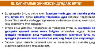• Эх үүсвэрийн бүтцэд эзлэх жинг балансын үнийн дүн, зах зээлийн үнийн
дүн, түүхэн дүн болон ирээдүйн төсөвлөсөн дүнд үндэслэн тодорхойлж
болно. Зах зээлийн үнийн дүнгээр жинлэх нь балансын дүнгээр жинлэхээс
илүү бодитой үр дүнг харуулдаг.
• Түүхэн дүнд үндэслэн тооцоолсон эх үүсвэрийн бүтэц нь компанийн эх
үүсвэрийн ерөнхий шинж төлөв байдлыг илэрхийлж чаддаг. Харин
ирээдүйн төсөвлөсөн дүнд үндэслэн тооцоолсон капиталын бүтэц нь
ирээдүйн үйл ажиллагаанд ашиглагдах учир илүү бодит дүнг илэрхийлдэг.
• Онолын хувьд хамгийн оновчтой арга нь төсөвлөсөн зах зээлийн дүнд
үндэслэн хувийн жинг тооцоолох юм.
III. КАПИТАЛЫН ЖИНЛЭСЭН ДУНДАЖ ӨРТӨГ
 