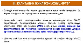 • Санхүүжилтийн өртөг ба хөрөнгө оруулалтын өгөөж нь нийт санхүүжилт ба
хөрөнгө оруулалтын цар хүрээнээс хамааран өөрчлөгдөнө.
• Компанийн нийт санхүүжилтийн хэмжээ өөрчлөгдөх бүрт WACC
өөрчлөгдөнө. Санхүүжилтийн хэмжээ өсөхийн хирээр бүрэлдэхүүн
хэсгүүдийн өртөг өсч улмаар WACC өснө. Иймд шинээр хийгдэж буй
санхүүжилтийн нэг төгрөгийн санхүүжилтэд ногдох жинлэсэн дундаж
өртгийг капиталын жигнэсэн ахиуц өртөг гэж тодорхойлдог /WMCC/.
• Шинээр хийгдэж буй санхүүжилтийн түвшинтэй холбоотойгоор WМCC
өснө.
III. КАПИТАЛЫН ЖИНЛЭСЭН АХИУЦ ӨРТӨГ
 