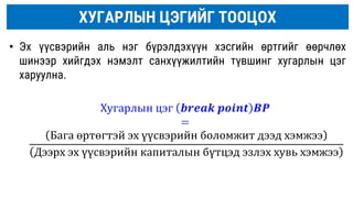 ХУГАРЛЫН ЦЭГИЙГ ТООЦОХ
• Эх үүсвэрийн аль нэг бүрэлдэхүүн хэсгийн өртгийг өөрчлөх
шинээр хийгдэх нэмэлт санхүүжилтийн түвшинг хугарлын цэг
харуулна.
Хугарлын цэг 𝒃𝒓𝒆𝒂𝒌 𝒑𝒐𝒊𝒏𝒕 𝑩𝑷
=
Бага өртөгтэй эх үүсвэрийн боломжит дээд хэмжээ
Дээрх эх үүсвэрийн капиталын бүтцэд эзлэх хувь хэмжээ
 