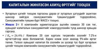 КАПИТАЛЫН ЖИНЛЭСЭН АХИУЦ ӨРТГИЙГ ТООЦОХ
• Хугарлын цэгийг тооцож гаргасны дараа уг хугарлын цэгүүдийг ашиглан
шинээр хийгдэх санхүүжилтийн түвшингүүдийг тодорхойлно.
Санхүүжилтийн түвшин бүрт WАCC-г тооцно.
• Жишээ 2-т Х компанийн хуримтлагдсан ашгийн хэмжээ 30 сая төг,
хувьцаат капиталын санхүүжилтийг нэмэгдүүлэхийн тулд шинээр хувьцаа
гаргана.
• / 𝐾𝑛 = 26.4% / Компани 20 сая хүртэлх төгрөгийн зээлийг 7.2%-н
өртөгтэйгээр авах боломжтой. Харин нэмж зээл авахад 9%-ийн өртөг
төлнө. Тэгвэл хувьцаат капитал ба зээлийн эх үүсвэр тус бүрт хугарлын
цэгийг тооцож компанийн санхүүжилтийн түвшингүүдийг тодорхойлъё.
 