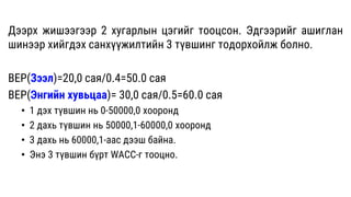Дээрх жишээгээр 2 хугарлын цэгийг тооцсон. Эдгээрийг ашиглан
шинээр хийгдэх санхүүжилтийн 3 түвшинг тодорхойлж болно.
BEP(Зээл)=20,0 сая/0.4=50.0 сая
BEP(Энгийн хувьцаа)= 30,0 сая/0.5=60.0 сая
• 1 дэх түвшин нь 0-50000,0 хооронд
• 2 дахь түвшин нь 50000,1-60000,0 хооронд
• 3 дахь нь 60000,1-аас дээш байна.
• Энэ 3 түвшин бүрт WACC-г тооцно.
 