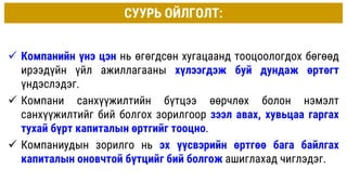 СУУРЬ ОЙЛГОЛТ:
 Компанийн үнэ цэн нь өгөгдсөн хугацаанд тооцоологдох бөгөөд
ирээдүйн үйл ажиллагааны хүлээгдэж буй дундаж өртөгт
үндэслэдэг.
 Компани санхүүжилтийн бүтцээ өөрчлөх болон нэмэлт
санхүүжилтийг бий болгох зорилгоор зээл авах, хувьцаа гаргах
тухай бүрт капиталын өртгийг тооцно.
 Компаниудын зорилго нь эх үүсвэрийн өртгөө бага байлгах
капиталын оновчтой бүтцийг бий болгож ашиглахад чиглэдэг.
 
