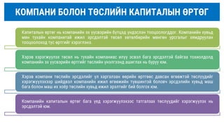 КОМПАНИ БОЛОН ТӨСЛИЙН КАПИТАЛЫН ӨРТӨГ
Капиталын өртөг нь компанийн эх үүсвэрийн бүтцэд үндэслэн тооцоологддог. Компанийн хувьд
мөн тухайн компанитай ижил эрсдэлтэй төсөл хөтөлбөрийн мөнгөн урсгалыг хямдруулан
тооцоолоход тус өртгийг хэрэглэнэ.
Хэрэв хэрэгжүүлэх төсөл нь тухайн компаниас илүү эсвэл бага эрсдэлтэй байгаа тохиолдолд
компанийн эх үүсвэрийн өртгийг төслийн үнэлгээнд ашиглах нь буруу юм.
Хэрэв компани төслийн эрсдэлийг үл харгалзан өөрийн өртгөөс давсан өгөөжтэй төслүүдийг
хэрэгжүүлэхээр шийдвэл компанийн ижил өгөөжийн түвшинтэй боловч эрсдэлийн хувьд маш
бага болон маш их хоёр төслийн хувьд ижил эрэлтийг бий болгох юм.
Компанийн капиталын өртөг бага үед хэрэгжүүлэхээс татгалзах төслүүдийг хэрэгжүүлэх нь
эрсдэлтэй юм.
 
