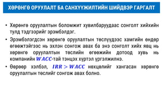 ХӨРӨНГӨ ОРУУЛАЛТ БА САНХҮҮЖИЛТИЙН ШИЙДВЭР ГАРГАЛТ
• Хөрөнгө оруулалтын боломжит хувилбаруудаас сонголт хийхийн
тулд тэдгээрийг эрэмбэлдэг.
• Эрэмбэлэгдсэн хөрөнгө оруулалтын төслүүдээс хамгийн өндөр
өгөөжтэйгээс нь эхлэн сонгож авах ба энэ сонголт хийх явц нь
хөрөнгө оруулалтын төслийн өгөөжийн дотоод хувь нь
компанийн 𝑾𝑨𝑪𝑪-тай тэнцэх хүртэл үргэлжилнэ.
• Өөрөөр хэлбэл, 𝑰𝑹𝑹 > 𝑾𝑨𝑪𝑪 нөхцөлийг хангасан хөрөнгө
оруулалтын төслийг сонгож авах болно.
 