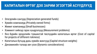 КАПИТАЛЫН ӨРТӨГ ДЭХ ЗАРИМ ЭГЗЭГТЭЙ АСУУДЛУУД
• Элэгдлийн сангууд (Depreciation generated funds)
• Хувийн компаниуд (Privately owned firms)
• Жижиг компаниуд (Small businesses)
• Хэмжилт хийхэд гарах хүндрэлүүд (Measurement problems)
• Янз бүрийн эрсдэлийн түвшинтэй төслүүдийн капиталын өртөг (Cost of capital
for projects of different riskiness)
• Капиталын бүтцэд дахь хувийн жингүүд (Capital structure weights)
• Динамикийн талаар авч үзэх (Dynamic considerations)
 