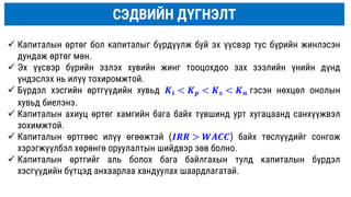 СЭДВИЙН ДҮГНЭЛТ
 Капиталын өртөг бол капиталыг бүрдүүлж буй эх үүсвэр тус бүрийн жинлэсэн
дундаж өртөг мөн.
 Эх үүсвэр бүрийн эзлэх хувийн жинг тооцохдоо зах зээлийн үнийн дүнд
үндэслэх нь илүү тохиромжтой.
 Бүрдэл хэсгийн өртгүүдийн хувьд 𝑲𝒊 < 𝑲𝒑 < 𝑲𝒔 < 𝑲𝒏 гэсэн нөхцөл онолын
хувьд биелэнэ.
 Капиталын ахиуц өртөг хамгийн бага байх түвшинд урт хугацаанд санхүүжвэл
зохимжтой.
 Капиталын өртгөөс илүү өгөөжтэй (𝑰𝑹𝑹 > 𝑾𝑨𝑪𝑪) байх төслүүдийг сонгож
хэрэгжүүлбэл хөрөнгө оруулалтын шийдвэр зөв болно.
 Капиталын өртгийг аль болох бага байлгахын тулд капиталын бүрдэл
хэсгүүдийн бүтцэд анхаарлаа хандуулах шаардлагатай.
 