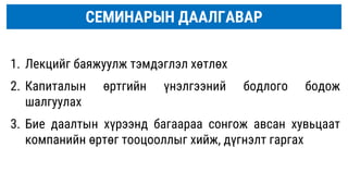 1. Лекцийг баяжуулж тэмдэглэл хөтлөх
2. Капиталын өртгийн үнэлгээний бодлого бодож
шалгуулах
3. Бие даалтын хүрээнд багаараа сонгож авсан хувьцаат
компанийн өртөг тооцооллыг хийж, дүгнэлт гаргах
СЕМИНАРЫН ДААЛГАВАР
 