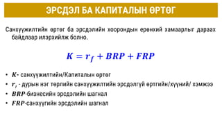ЭРСДЭЛ БА КАПИТАЛЫН ӨРТӨГ
Санхүүжилтийн өртөг ба эрсдэлийн хоорондын ерөнхий хамаарлыг дараах
байдлаар илэрхийлж болно.
𝑲 = 𝒓𝒇 + 𝑩𝑹𝑷 + 𝑭𝑹𝑷
• 𝑲- санхүүжилтийн/Капиталын өртөг
• 𝒓𝒇 - дурын нэг төрлийн санхүүжилтийн эрсдэлгүй өртгийн/хүүний/ хэмжээ
• 𝑩𝑹𝑷-бизнесийн эрсдэлийн шагнал
• 𝑭𝑹𝑷-санхүүгийн эрсдэлийн шагнал
 