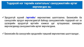 Тодорхой нэг төрлийн капиталын/ санхүүжилтийн өртөг
өөрчлөгдөх нь:
 Эрсдэлгүй хүүний /өртгийн/ өөрчлөлтөөс шалтгаална. Бизнесийн ба
санхүүгийн эрсдэл өөрчлөгдөөгүй байхад санхүүжилтийн тодорхой нэг эх
үүсвэрийн эрсдэлгүй өртгийн хэмжээ цаг хугацаанаас хамааран
өөрчлөгдөхөд санхүүжилтийн өртөг өөрчлөгдөнө.
 Бизнесийн ба санхүүгийн эрсдэлийн түвшний өөрчлөлтөөс шалтгаалдаг.
 
