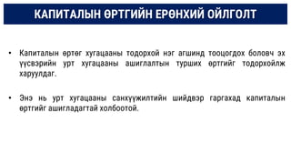 КАПИТАЛЫН ӨРТГИЙН ЕРӨНХИЙ ОЙЛГОЛТ
• Капиталын өртөг хугацааны тодорхой нэг агшинд тооцогдох боловч эх
үүсвэрийн урт хугацааны ашиглалтын турших өртгийг тодорхойлж
харуулдаг.
• Энэ нь урт хугацааны санхүүжилтийн шийдвэр гаргахад капиталын
өртгийг ашигладагтай холбоотой.
 