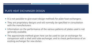 PLATE HEAT EXCHANGER DESIGN
 It is not possible to give exact design methods for plate heat exchangers.
 They are proprietary designs and will normally be specified in consultation
with the manufacturers.
 Information on the performance of the various patterns of plates used is not
generally available.
 The approximate method given here can be used to size an exchanger for
comparison with a shell and tube exchanger, and to check performance of an
existing exchanger for new duties.
 