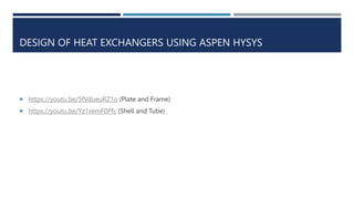 DESIGN OF HEAT EXCHANGERS USING ASPEN HYSYS
 https://youtu.be/5fVdueuRZ1o (Plate and Frame)
 https://youtu.be/Yz1xemF0Pfc (Shell and Tube)
 