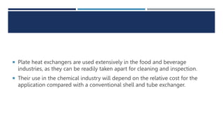  Plate heat exchangers are used extensively in the food and beverage
industries, as they can be readily taken apart for cleaning and inspection.
 Their use in the chemical industry will depend on the relative cost for the
application compared with a conventional shell and tube exchanger.
 