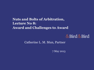 Nuts and Bolts of Arbitration,
Lecture No 8:
Award and Challenges to Award
Catherine L. M. Mun, Partner
7 May 2013
 