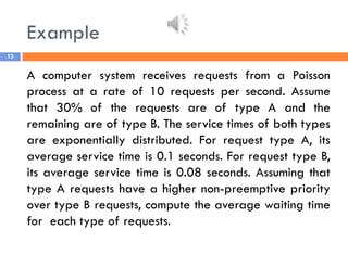 Example
13
A computer system receives requests from a Poisson
process at a rate of 10 requests per second. Assume
that 30% of the requests are of type A and the
remaining are of type B. The service times of both types
are exponentially distributed. For request type A, its
average service time is 0.1 seconds. For request type B,
its average service time is 0.08 seconds. Assuming that
type A requests have a higher non-preemptive priority
over type B requests, compute the average waiting time
for each type of requests.
 