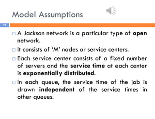 Model Assumptions
16
 A Jackson network is a particular type of open
network.
 It consists of ‘M’ nodes or service centers.
 Each service center consists of a fixed number
of servers and the service time at each center
is exponentially distributed.
 In each queue, the service time of the job is
drawn independent of the service times in
other queues.
 