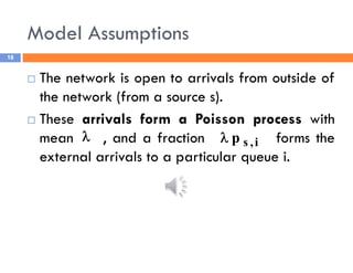 Model Assumptions
18
 The network is open to arrivals from outside of
the network (from a source s).
 These arrivals form a Poisson process with
mean , and a fraction forms the
external arrivals to a particular queue i.
 i
,
s
p

 