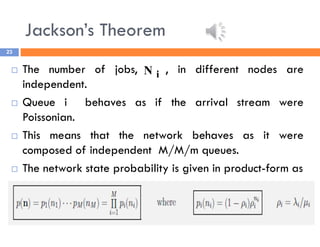 Jackson’s Theorem
23
 The number of jobs, , in different nodes are
independent.
 Queue i behaves as if the arrival stream were
Poissonian.
 This means that the network behaves as it were
composed of independent M/M/m queues.
 The network state probability is given in product-form as
i
N
 