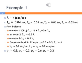 Example 1
26
  = 4 jobs/sec
 Ts1 = 0.04 sec, Ts2 = 0.03 sec, Ts3 = 0.06 sec, Ts4 = 0.05 sec
 Flow balance
 at node 1 (CPU): 1= 4 + 2 +0.6 3
 at node 2: 2 = 0.5 1
 at node 3: 3 = 0.5 1
 Substitute back in 1st eqn: (1- 0.5 – 0.3) 1 = 4
 1 = 20 job/sec, 2 = 3 = 10 jobs/sec
 1 = 0.8, 2 = 0.3, 3 = 0.6, 4 = 0.2
 
