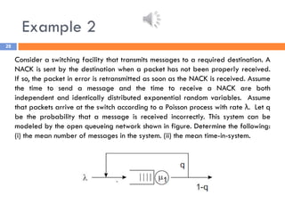 Example 2
28
Consider a switching facility that transmits messages to a required destination. A
NACK is sent by the destination when a packet has not been properly received.
If so, the packet in error is retransmitted as soon as the NACK is received. Assume
the time to send a message and the time to receive a NACK are both
independent and identically distributed exponential random variables. Assume
that packets arrive at the switch according to a Poisson process with rate λ. Let q
be the probability that a message is received incorrectly. This system can be
modeled by the open queueing network shown in figure. Determine the following:
(i) the mean number of messages in the system. (ii) the mean time-in-system.
 