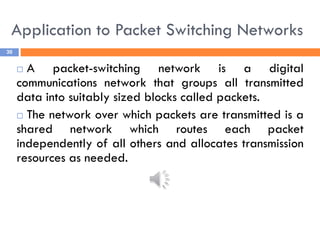 Application to Packet Switching Networks
30
 A packet-switching network is a digital
communications network that groups all transmitted
data into suitably sized blocks called packets.
 The network over which packets are transmitted is a
shared network which routes each packet
independently of all others and allocates transmission
resources as needed.
 