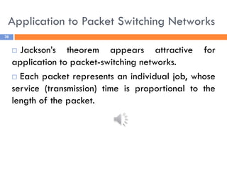 Application to Packet Switching Networks
36
 Jackson’s theorem appears attractive for
application to packet-switching networks.
 Each packet represents an individual job, whose
service (transmission) time is proportional to the
length of the packet.
 