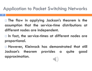 Application to Packet Switching Networks
37
 The flaw in applying Jackson’s theorem is the
assumption that the service-time distributions at
different nodes are independent.
 In fact, the service-times at different nodes are
proportional.
 However, Kleinrock has demonstrated that still
Jackson’s theorem provides a quite good
approximation.
 
