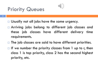 Priority Queues
4
 Usually not all jobs have the same urgency.
 Arriving jobs belong to different job classes and
these job classes have different delivery time
requirements.
 The job classes are said to have different priorities.
 If we number the priority classes from 1 up to r, then
class 1 is top priority, class 2 has the second highest
priority, etc.
 