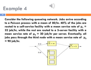 Example 4
41
Consider the following queueing network. Jobs arrive according
to a Poisson process with a mean of 80/hr. 40% of the jobs are
routed to a self-service facility with a mean service rate of μ1 =
32 job/hr, while the rest are routed to a 3-server facility with a
mean service rate of μ2 = 20 job/hr per server. Eventually, all
jobs pass through the third node with a mean service rate of μ3
= 90 job/hr.
 