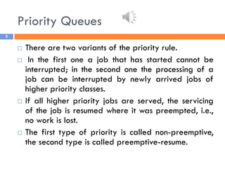Priority Queues
5
 There are two variants of the priority rule.
 In the first one a job that has started cannot be
interrupted; in the second one the processing of a
job can be interrupted by newly arrived jobs of
higher priority classes.
 If all higher priority jobs are served, the servicing
of the job is resumed where it was preempted, i.e.,
no work is lost.
 The first type of priority is called non-preemptive,
the second type is called preemptive-resume.
 