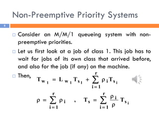 Non-Preemptive Priority Systems
6
 Consider an M/M/1 queueing system with non-
preemptive priorities.
 Let us first look at a job of class 1. This job has to
wait for jobs of its own class that arrived before,
and also for the job (if any) on the machine.
 Then,
i
i
1
1
1
s
r
1
i
i
s
r
1
i
i
s
r
1
i
i
s
w
w
T
T
,
T
T
L
T















 