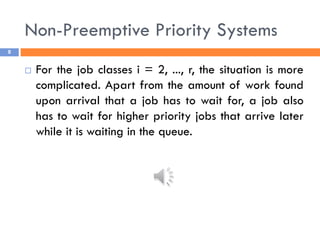 Non-Preemptive Priority Systems
8
 For the job classes i = 2, ..., r, the situation is more
complicated. Apart from the amount of work found
upon arrival that a job has to wait for, a job also
has to wait for higher priority jobs that arrive later
while it is waiting in the queue.
 