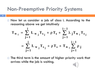 Non-Preemptive Priority Systems
9
 Now let us consider a job of class i. According to the
reasoning above we get intuitively
 The third term is the amount of higher priority work that
arrives while the job is waiting.




















1
i
1
j
j
w
s
i
1
j
s
w
s
1
i
1
j
w
j
s
i
1
j
s
w
w
i
j
j
j
i
j
j
i
T
T
T
L
T
T
T
T
L
T
 