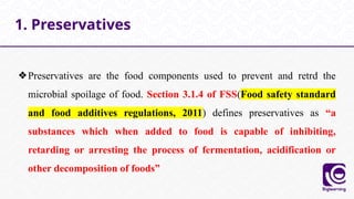 ❖Preservatives are the food components used to prevent and retrd the
microbial spoilage of food. Section 3.1.4 of FSS(Food safety standard
and food additives regulations, 2011) defines preservatives as “a
substances which when added to food is capable of inhibiting,
retarding or arresting the process of fermentation, acidification or
other decomposition of foods”
1. Preservatives
 
