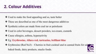 ❖ Used to make the food appealing and so, taste better
❖ These are described as one of the most dangerous additives
❖ Synthetic colors are made from coal tar or petroleum
❖ Used in color beverages, dessert powders, ice-cream, custards
❖ Cause allergies, asthma, hyperactivity
❖ Eg: Erythrosine, Allura red, tartrazine, brilliant blue
❖ Erythrosine (Red No3) – Cherries in fruit cocktail and in canned fruits for salads,
baked foods, dairy products, snacks foods.
2. Colour Additives
 