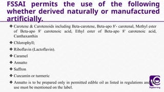 ❖ Carotene & Carotenoids including Beta-carotene, Beta-apo 8′- carotenal, Methyl ester
of Beta-apo 8′ carotenoic acid, Ethyl ester of Beta-apo 8′ carotenoic acid,
Canthaxanthin
❖ Chlorophyll;
❖ Riboflavin (Lactoflavin).
❖ Caramel
❖ Annatto
❖ Saffron
❖ Curcumin or turmeric
❖ Annatto is to be prepared only in permitted edible oil as listed in regulations and the
use must be mentioned on the label.
FSSAI permits the use of the following
whether derived naturally or manufactured
artificially.
 