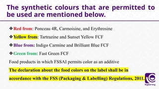 ❖Red from: Ponceau 4R, Carmoisine, and Erythrosine
❖Yellow from: Tartrazine and Sunset Yellow FCF
❖Blue from: Indigo Carmine and Brilliant Blue FCF
❖Green from: Fast Green FCF
Food products in which FSSAI permits color as an additive
The declaration about the food colors on the label shall be in
accordance with the FSS (Packaging & Labelling) Regulations, 2011.
The synthetic colours that are permitted to
be used are mentioned below.
 