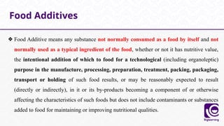 ❖ Food Additive means any substance not normally consumed as a food by itself and not
normally used as a typical ingredient of the food, whether or not it has nutritive value,
the intentional addition of which to food for a technological (including organoleptic)
purpose in the manufacture, processing, preparation, treatment, packing, packaging,
transport or holding of such food results, or may be reasonably expected to result
(directly or indirectly), in it or its by-products becoming a component of or otherwise
affecting the characteristics of such foods but does not include contaminants or substances
added to food for maintaining or improving nutritional qualities.
Food Additives
 