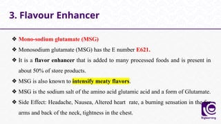 ❖ Mono-sodium glutamate (MSG)
❖ Monosodium glutamate (MSG) has the E number E621.
❖ It is a flavor enhancer that is added to many processed foods and is present in
about 50% of store products.
❖ MSG is also known to intensify meaty flavors.
❖ MSG is the sodium salt of the amino acid glutamic acid and a form of Glutamate.
❖ Side Effect: Headache, Nausea, Altered heart rate, a burning sensation in the for
arms and back of the neck, tightness in the chest.
3. Flavour Enhancer
 