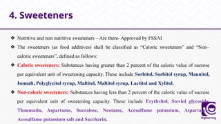 ❖ Nutritive and non nutritive sweeteners – Are there- Approved by FSSAI
❖ The sweeteners (as food additives) shall be classified as “Caloric sweeteners” and “Non–
caloric sweeteners”, defined as follows:
❖ Caloric sweeteners: Substances having greater than 2 percent of the caloric value of sucrose
per equivalent unit of sweetening capacity. These include Sorbitol, Sorbitol syrup, Mannitol,
Isomalt, Polyglycitol syrup, Maltitol, Maltitol syrup, Lactitol and Xylitol.
❖ Non-caloric sweeteners: Substances having less than 2 percent of the caloric value of sucrose
per equivalent unit of sweetening capacity. These include Erythritol, Steviol glycoside,
Thaumatin, Aspartame, Sucralose, Neotame, Acesulfame potassium, Aspartame-
Acesulfame potassium salt and Saccharin.
4. Sweeteners
 
