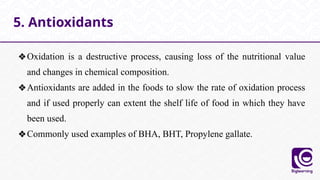❖Oxidation is a destructive process, causing loss of the nutritional value
and changes in chemical composition.
❖Antioxidants are added in the foods to slow the rate of oxidation process
and if used properly can extent the shelf life of food in which they have
been used.
❖Commonly used examples of BHA, BHT, Propylene gallate.
5. Antioxidants
 