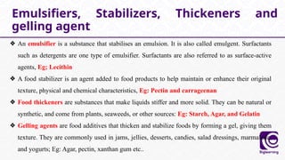 ❖ An emulsifier is a substance that stabilises an emulsion. It is also called emulgent. Surfactants
such as detergents are one type of emulsifier. Surfactants are also referred to as surface-active
agents, Eg; Lecithin
❖ A food stabilizer is an agent added to food products to help maintain or enhance their original
texture, physical and chemical characteristics, Eg: Pectin and carrageenan
❖ Food thickeners are substances that make liquids stiffer and more solid. They can be natural or
synthetic, and come from plants, seaweeds, or other sources: Eg: Starch, Agar, and Gelatin
❖ Gelling agents are food additives that thicken and stabilize foods by forming a gel, giving them
texture. They are commonly used in jams, jellies, desserts, candies, salad dressings, marmalade,
and yogurts; Eg: Agar, pectin, xanthan gum etc..
Emulsifiers, Stabilizers, Thickeners and
gelling agent
 